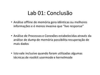 Lab 01: Conclusão
• Análise offline de memória gera idênticas ou melhores
  informações e é menos invasiva que “live response”

• Análise de Processos e Conexões estabelecidas através da
  análise de dump de memória possibilita recuperação de
  mais dados

• Isto vale inclusive quando foram utilizadas algumas
  técnicas de rootkit usermode e kernelmode
 