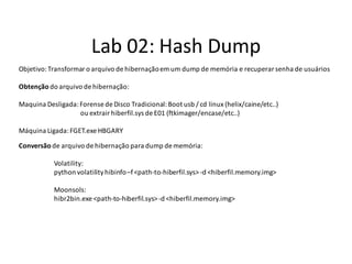 Lab 02: Hash Dump
Objetivo: Transformar o arquivo de hibernação em um dump de memória e recuperar senha de usuários

Obtenção do arquivo de hibernação:

Maquina Desligada: Forense de Disco Tradicional: Boot usb / cd linux (helix/caine/etc..)
                   ou extrair hiberfil.sys de E01 (ftkimager/encase/etc..)

Máquina Ligada: FGET.exe HBGARY

Conversão de arquivo de hibernação para dump de memória:

           Volatility:
           python volatility hibinfo –f <path-to-hiberfil.sys> -d <hiberfil.memory.img>

           Moonsols:
           hibr2bin.exe <path-to-hiberfil.sys> -d <hiberfil.memory.img>
 