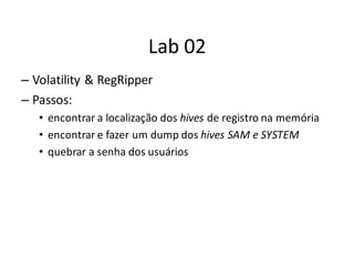 Lab 02
– Volatility & RegRipper
– Passos:
   • encontrar a localização dos hives de registro na memória
   • encontrar e fazer um dump dos hives SAM e SYSTEM
   • quebrar a senha dos usuários
 