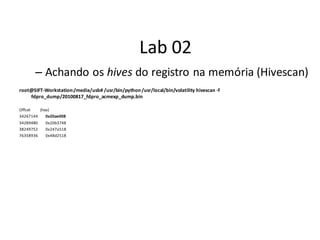 Lab 02
       – Achando os hives do registro na memória (Hivescan)
root@SIFT-Workstation:/media/usb# /usr/bin/python /usr/local/bin/volatility hivescan -f
    fdpro_dump/20100817_fdpro_acmexp_dump.bin

Offset   (hex)
34267144    0x20ae008
34289480   0x20b3748
38249752   0x247a518
76358936   0x48d2518
 