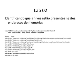 Lab 02
Identificando quais hives estão presentes nestes
  endereços de memória:

root@SIFT-Workstation:/media/usb# /usr/bin/python /usr/local/bin/volatility hivelist -f
    fdpro_dump/20100817_fdpro_acmexp_dump.bin -o 0x20ae008

Address Name
0xe107b7b0 Documents and SettingsAdministratorLocal SettingsApplication DataMicrosoftWindowsUsrClass.dat
0xe1069b60 Documents and SettingsAdministratorNTUSER.DAT
0xe198c720 Documents and SettingsLocalServiceLocal SettingsApplication DataMicrosoftWindowsUsrClass.dat
0xe14ab008 WINDOWSsystem32configsoftware
0xe18086b8 WINDOWSsystem32configdefault
0xe17c9888 WINDOWSsystem32configSAM
0xe1808b60 WINDOWSsystem32configSECURITY
0xe139c518 [no name]
0xe1019748 WINDOWSsystem32configsystem
0xe1013008 [no name]
 