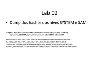 Lab 02
• Dump dos hashes dos hives SYSTEM e SAM

root@SIFT-Workstation:/media/usb# /usr/bin/python /usr/local/bin/volatility hashdump -f
    fdpro_dump/20100817_fdpro_acmexp_dump.bin -y 0xe1019748 -s 0xe17c9888

Administrator:500:e52cac67419a9a224a3b108f3fa6cb6d:8846f7eaee8fb117ad06bdd830b7586c:::
Guest:501:aad3b435b51404eeaad3b435b51404ee:31d6cfe0d16ae931b73c59d7e0c089c0:::
HelpAssistant:1000:b4d242a1cdc59680a8d465842d29c2a2:84ee8679c50437e502ae9b1c8e5f4285:::
SUPPORT_388945a0:1002:aad3b435b51404eeaad3b435b51404ee:edf2c0cd26a166c903a857f3785b043c:::
 