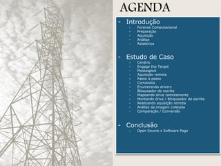 AGENDA

- Introdução
-

Forense Computacional
Preparação
Aquisição
Análise
Relatórios

- Estudo de Caso
-

Cenário
Engage the Target
Mestasploit
Aquisição remota
Passo a passo
Comandos
Enumerando drivers
Bloqueador de escrita
Mapeando drive remotamente
Montando drive / Bloqueador de escrita
Realizando aquisição remota
Análise da imagem coletada
Comparação / Conversão

- Conclusão
-

Open Source x Software Pago

 
