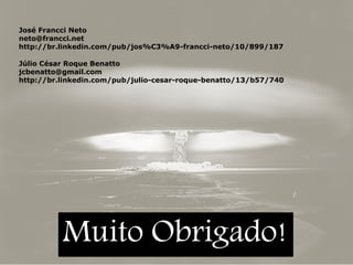 José Francci Neto
neto@francci.net
http://br.linkedin.com/pub/jos%C3%A9-francci-neto/10/899/187
Júlio César Roque Benatto
jcbenatto@gmail.com
http://br.linkedin.com/pub/julio-cesar-roque-benatto/13/b57/740

Muito Obrigado!

 