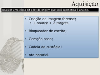 Aquisição

Realizar uma cópia bit a bit da origem que será submetida à análise.

• Criação de imagem forense;
• 1 source > 2 targets
• Bloqueador de escrita;
• Geração hash;
• Cadeia de custódia;
• Ata notarial.

 