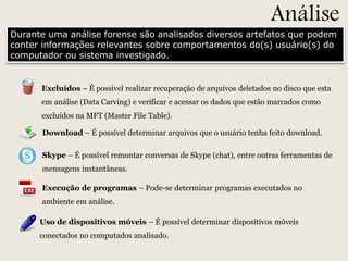 Análise

Durante uma análise forense são analisados diversos artefatos que podem
conter informações relevantes sobre comportamentos do(s) usuário(s) do
computador ou sistema investigado.

Excluídos – É possível realizar recuperação de arquivos deletados no disco que esta
em análise (Data Carving) e verificar e acessar os dados que estão marcados como
excluídos na MFT (Master File Table).
Download – É possível determinar arquivos que o usuário tenha feito download.
Skype – É possível remontar conversas de Skype (chat), entre outras ferramentas de
mensagens instantâneas.
Execução de programas – Pode-se determinar programas executados no
ambiente em análise.
Uso de dispositivos móveis – É possível determinar dispositivos móveis
conectados no computados analisado.

 