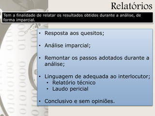 Relatórios

Tem a finalidade de relatar os resultados obtidos durante a análise, de
forma imparcial.

• Resposta aos quesitos;
• Análise imparcial;
• Remontar os passos adotados durante a
análise;
• Linguagem de adequada ao interlocutor;
• Relatório técnico
• Laudo pericial
• Conclusivo e sem opiniões.

 
