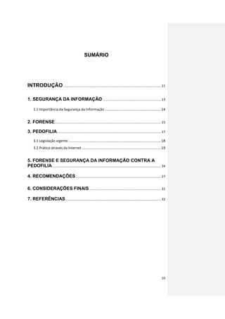 SUMÁRIO




INTRODUÇÃO ............................................................................................................. 11

1. SEGURANÇA DA INFORMAÇÃO ................................................................. 13

     1.1 Importância da Segurança da Informação ....................................................... 14


2. FORENSE....................................................................................................................... 15

3. PEDOFILIA .................................................................................................................... 17
     3.1 Legislação vigente ........................................................................................... 18
     3.2 Prática através da Internet .............................................................................. 19


5. FORENSE E SEGURANÇA DA INFORMAÇÃO CONTRA A
PEDOFILIA.......................................................................................................................... 24

4. RECOMENDAÇÕES ............................................................................................... 27

6. CONSIDERAÇÕES FINAIS ................................................................................ 31

7. REFERÊNCIAS ........................................................................................................... 32




                                                                                                                                  10
 