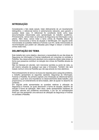 INTRODUÇÃO

Considerando o fato deste estudo, tratar efetivamente de um levantamento
bibliográfico, o referencial teórico é extremamente relevante, para garantir o
sucesso deste caso. O referencial foi constituído tendo como base
documentações relacionadas para apresentação do trabalho acadêmico.
Primeiramente, vamos tratar os princípios de Segurança da Informação e seus
pilares. Além disso, vamos tratar o tema crimes de Pedofilia através da
Internet, mencionando a forma de atuação e identificação. Em seguida serão
mencionadas as questões relativas à Forense e por fim, serão mencionadas as
recomendações que podem ser utilizadas para mitigar e reduzir o número de
crimes neste meio.

DELIMITAÇÃO DO TEMA
Este trabalho tem como objetivo, descrever a necessidade do uso das áreas de
Segurança da Informação e Forense trabalhando em conjuntas no combate a
Pedofilia. Seu desenvolvimento abordará como podemos utilizar estas áreas de
forma que possamos contribuir na redução dos crimes de Pedofilia através da
Internet.
Não há interesse em abordar, nem mencionar opiniões ou ponto de vista, ou
até mesmo soluções de qualquer que seja o fornecedor. Também não será
tratado nenhum crime de Pedofilia que não seja através do meio eletrônico.

Para embasamento do tema e na busca da resposta para a pergunta problema,
o trabalho apresentará os seguintes capítulos: Segurança da Informação,
Forense e Pedofilia. No primeiro capítulo uma introdução ao referencial teórico
utilizado, o qual teve uma importância no desenvolvimento deste trabalho, pois
proporcionou um entendimento do tema tratado, além de ajudar no desenho do
conteúdo.
Em seguida serão apresentadas as questões relativas à utilização da
Segurança e Forense, as quais descrevem a forma de atuação, desenho de
solução e forma de aplicação. Além disso, serão apresentadas hipóteses de
soluções cabíveis aos problemas encontrados, e por fim as considerações
finais que visa apresentar uma estrutura de utilização da Segurança e Forense
no combate a Pedofilia.




                                                                            11
 