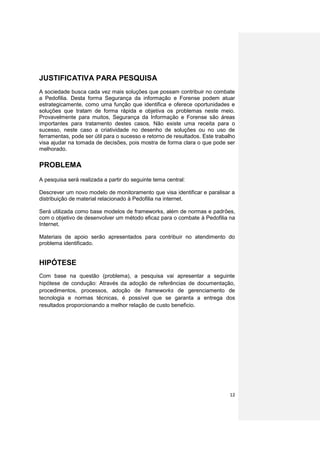 JUSTIFICATIVA PARA PESQUISA
A sociedade busca cada vez mais soluções que possam contribuir no combate
a Pedofilia. Desta forma Segurança da informação e Forense podem atuar
estrategicamente, como uma função que identifica e oferece oportunidades e
soluções que tratam de forma rápida e objetiva os problemas neste meio.
Provavelmente para muitos, Segurança da Informação e Forense são áreas
importantes para tratamento destes casos. Não existe uma receita para o
sucesso, neste caso a criatividade no desenho de soluções ou no uso de
ferramentas, pode ser útil para o sucesso e retorno de resultados. Este trabalho
visa ajudar na tomada de decisões, pois mostra de forma clara o que pode ser
melhorado.

PROBLEMA
A pesquisa será realizada a partir do seguinte tema central:

Descrever um novo modelo de monitoramento que visa identificar e paralisar a
distribuição de material relacionado à Pedofilia na internet.

Será utilizada como base modelos de frameworks, além de normas e padrões,
com o objetivo de desenvolver um método eficaz para o combate à Pedofilia na
Internet.

Materiais de apoio serão apresentados para contribuir no atendimento do
problema identificado.


HIPÓTESE
Com base na questão (problema), a pesquisa vai apresentar a seguinte
hipótese de condução: Através da adoção de referências de documentação,
procedimentos, processos, adoção de frameworks de gerenciamento de
tecnologia e normas técnicas, é possível que se garanta a entrega dos
resultados proporcionando a melhor relação de custo beneficio.




                                                                             12
 