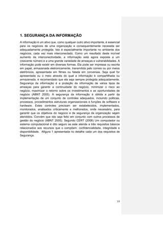 1. SEGURANÇA DA INFORMAÇÃO
A informação é um ativo que, como qualquer outro ativo importante, é essencial
para os negócios de uma organização e consequentemente necessita ser
adequadamente protegida. Isto é especialmente importante no ambiente dos
negócios, cada vez mais interconectado. Como um resultado deste incrível
aumento da interconectividade, a informação está agora exposta a um
crescente número e a uma grande variedade de ameaças e vulnerabilidades. A
informação pode existir em diversas formas. Ela pode ser impressa ou escrita
em papel, armazenada eletronicamente, transmitida pelo correio ou por meios
eletrônicos, apresentada em filmes ou falada em conversas. Seja qual for
apresentada ou o meio através do qual a informação é compartilhada ou
armazenada, é recomendado que ela seja sempre protegida adequadamente.
Segurança da informação é a proteção da informação de vários tipos de
ameaças para garantir a continuidade do negócio, minimizar o risco ao
negócio, maximizar o retorno sobre os investimentos e as oportunidades de
negócio (ABNT 2005). A segurança da informação é obtida a partir da
implementação de um conjunto de controles adequados, incluindo politicas,
processos, procedimentos estruturas organizacionais e funções de software e
hardware. Estes controles precisam ser estabelecidos, implementados,
monitorados, analisados criticamente e melhorados, onde necessário, para
garantir que os objetivos do negocio e de segurança da organização sejam
atendidos. Convém que isto seja feito em conjunto com outros processos de
gestão do negócio (ABNT 2005). Segundo CERT (2006) Um computador ou
sistema computacional é dito seguro se este atende a três requisitos básicos
relacionados aos recursos que o compõem: confidencialidade, integridade e
disponibilidade. Afigura 1 apresentada no detalhe cada um dos requisitos de
Segurança.




                                                                           13
 