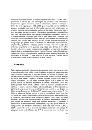 minimizar riscos direcionados ao negócio. Normas como a ISO 27001 e 27002,
promovem a adoção de uma abordagem de processo para estabelecer,
implementar, operar, monitorar, analisar criticamente, manter e melhorar o
SGSI de uma organização. (ISO, 2006, p.5). Segundo Moreira (2008) No
passado a questão segurança da informação era muito mais simples, pois os
arquivos contendo inúmeros papéis podiam ser trancados fisicamente, porém
com a chegada das tecnologias da informação e comunicação a questão ficou
bem mais complexa, hoje a maioria dos computadores conecta-se a internet e
conseqüentemente a internet conecta-se a eles, além disso, sabemos que
dados em formato digital são portáteis, este fato fez que estes ativos tornassem
atrativos para ladrões. Mas isto não é tudo, existem inúmeras situações de
insegurança que podem afetar os sistemas de informação como incêndios,
alagamentos, problemas elétricos, poeira, fraudes, uso inadequado dos
sistemas, engenharia social, guerras, seqüestros, etc. Crimes de Pedofilia
também estão entres eles e na sua maioria só podem ser realmente provados
através de uma avaliação de um perito Forense. Por este motivo fica cada vez
mais comprovado a necessidade do trabalho entre as áreas de Segurança da
Informação e Forense. E para entender o que significa Forense vamos
apresentar um pouco da sua historia no próximo capitulo.



2. FORENSE

Palavra pouco conhecida pela maioria das pessoas, porém começa a ser mais
pronunciada pela nossa mídia, a qual através de series sobre o assunto acaba
desci minando o tema entre as pessoas. Quando procuramos na história o que
seria Forense pouco se encontra pela complexidade do tema, porém é possível
encontrar fatos sobre a origem da Forense. Segundo dicionário Michaelis da
Língua Portuguesa (2010) o termo Forense significa que se refere ao foro
judicial relativo aos tribunais. Atualmente, a palavra é comumente usada nas
cortes judiciais. Assim sendo, Ciência Forense é a ciência utilizada em uma
corte ou no sistema judiciário. Toda a ciência usada para as finalidades da lei,
portanto, é uma ciência forense. A ciência forense em si teve sua Origem na
China antiga. Documentos do Século XVII atestam que mil anos antes, Ti Yen
Chieh já utilizava a lógica e a prova forense na resolução de crimes ocorridos
no Século VII, baseando-se em estudos da cena dos crimes, exame das pistas
e conversas com testemunhas e suspeitos (WEBARTIGOS, 2008). No Brasil
Forense Computacional ainda é uma área de pesquisa relativamente recente e
são poucos os trabalhos sobre este assunto, entretanto é crescente a
necessidade de desenvolvimento nesse sentido, haja vista que a utilização de
computadores em atividades criminosas é cada vez mais comum (JUNIOR,
2007). Atualmente, com os avanços tecnológicos ocorridos neste campo de
pesquisa, como a identificação do DNA é considerada uma revolução nos

                                                                             15
 