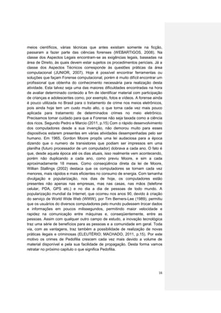 meios científicos, várias técnicas que antes existiam somente na ficção,
passaram a fazer parte das ciências forenses (WEBARTIGOS, 2008). Na
classe dos Aspectos Legais encontram-se as exigências legais, baseadas na
área de Direito, às quais devem estar sujeitos os procedimentos periciais. Já a
classe dos Aspectos Técnicos corresponde às questões práticas da área
computacional (JUNIOR, 2007). Hoje é possível encontrar ferramentas ou
soluções que façam Forense computacional, porém é muito difícil encontrar um
profissional que obtenha do conhecimento necessária para realização desta
atividade. Esta talvez seja uma das maiores dificuldades encontradas na hora
de avaliar determinado conteúdo a fim de identificar material com participação
de crianças e adolescentes como, por exemplo, fotos e vídeos. A forense ainda
é pouco utilizada no Brasil para o tratamento de crime nos meios eletrônicos,
pois ainda hoje tem um custo muito alto, o que torna cada vez mais pouco
aplicada para tratamento de determinados crimes no meio eletrônico.
Precisamos tomar cuidado para que a Forense não seja taxada como a ciência
dos ricos. Segundo Pedro e Marcio (2011, p.15) Com o rápido desenvolvimento
dos computadores desde a sua invenção, não demorou muito para esses
dispositivos estarem presentes em várias atividades desempenhadas pelo ser
humano. Em 1965, Gordon Moore propôs uma lei audaciosa para a época
dizendo que o numero de transistores que podiam ser impressos em uma
planilha (futuro processador de um computador) dobrava a cada ano. O fato é
que, desde aquela época até os dias atuais, isso realmente vem acontecendo,
porém não duplicando a cada ano, como previu Moore, e sim a cada
aproximadamente 18 meses. Como conseqüência direta da lei de Moore,
Willian Stallings (2002) destaca que os computadores se tornam cada vez
menores, mais rápidos e mais eficientes no consumo de energia. Com tamanha
divulgação e popularização, nos dias de hoje, os computadores estão
presentes não apenas nas empresas, mas nas casas, nas mãos (telefone
celular, PDA, GPS etc.) e no dia a dia de pessoas de todo mundo. A
popularização mundial da Internet, que ocorreu nos anos 90, devido à criação
do serviço de World Wide Web (WWW), por Tim Berners-Lee (1989), permitiu
que os usuários do diversos computadores pelo mundo pudessem trocar dados
e informações em poucos milissegundos, permitindo maior velocidade e
rapidez na comunicação entre máquinas e, conseqüentemente, entre as
pessoas. Assim com qualquer outro campo de estudo, a inovação tecnológica
traz uma série de benefícios para as pessoas e a comunidade em geral. Toda
via, com as vantagens, traz também a possibilidade de realização de novas
práticas ilegais e criminosas (ELEUTÉRIO; MACHADO, 2011, p.15). Por este
motivo os crimes de Pedofilia crescem cada vez mais devido a volume de
material disponível e pela sua facilidade de propagação. Desta forma vamos
retratar no próximo capitulo o que significa Pedofilia.




                                                                            16
 
