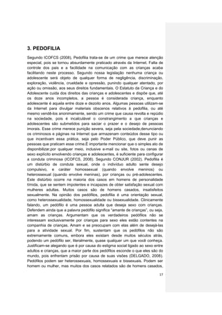 3. PEDOFILIA
Segundo ICOFCS (2008), Pedofilia trata-se de um crime que merece atenção
especial, pois se tornou absurdamente praticado através da Internet. Falta de
controle dos pais e a facilidade na comunicação com as crianças acaba
facilitando neste processo. Segundo nossa legislação nenhuma criança ou
adolescente será objeto de qualquer forma de negligência, discriminação,
exploração, violência, crueldade e opressão, punindo qualquer atentado, por
ação ou omissão, aos seus direitos fundamentais. O Estatuto da Criança e do
Adolescente cuida dos direitos das crianças e adolescentes e dispõe que, até
os doze anos incompletos, a pessoa é considerada criança, enquanto
adolescente é aquela entre doze e dezoito anos. Algumas pessoas utilizam-se
da Internet para divulgar materiais obscenos relativos à pedofilia, ou até
mesmo vendê-los anonimamente, sendo um crime que causa revolta e repúdio
na sociedade, pois é incalculável o constrangimento a que crianças e
adolescentes são submetidos para saciar o prazer e o desejo de pessoas
imorais. Esse crime merece punição severa, seja pela sociedade,denunciando
os criminosos e páginas na Internet que armazenam conteúdos desse tipo ou
que incentivam essa prática, seja pelo Poder Público, que deve punir as
pessoas que praticam esse crime.É importante mencionar que o simples ato de
disponibilizar,por qualquer meio, inclusive e-mail ou site, fotos ou cenas de
sexo explícito envolvendo crianças e adolescentes, é suficiente para configurar
a conduta criminosa (ICOFCS, 2008). Segundo CONJUR (2002). Pedofilia é
um distúrbio de conduta sexual, onde o indivíduo adulto sente desejo
compulsivo, e caráter homossexual (quando envolve meninos) ou
heterossexual (quando envolve meninas), por crianças ou pré-adolescentes.
Este distúrbio ocorre na maioria dos casos em homens de personalidade
tímida, que se sentem impotentes e incapazes de obter satisfação sexual com
mulheres adultas. Muitos casos são de homens casados, insatisfeitos
sexualmente. Na opinião dos pedófilos, pedofilia é uma orientação sexual,
como heterossexualidade, homossexualidade ou bissexualidade. Clinicamente
falando, um pedófilo é uma pessoa adulta que deseja sexo com crianças.
Defendem ainda que a palavra pedófilo significa “amante de crianças”, ou seja,
amam as crianças. Argumentam que os verdadeiros pedófilos não se
interessam exclusivamente por crianças para sexo eles estão contentes na
companhia de crianças. Amam e se preocupam com elas além de desejá-las
para a atividade sexual. Por fim, sustentam que os pedófilos não são
extremamente comuns, embora eles existam desde muitos séculos atrás,
podendo um pedófilo ser, literalmente, quase qualquer um que você conheça.
Justificam-se alegando que é por causa do estigma social ligado ao sexo entre
adultos e crianças, que a maior parte dos pedófilos esconde o que eles são do
mundo, pois enfrentam prisão por causa de suas visões (DELGADO, 2008).
Pedófilos podem ser heterossexuais, homossexuais e bissexuais. Podem ser
homem ou mulher, mas muitos dos casos relatados são de homens casados,

                                                                            17
 