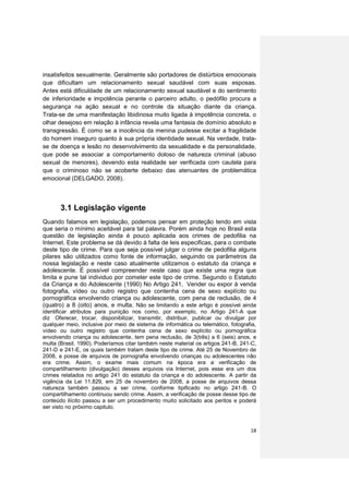 insatisfeitos sexualmente. Geralmente são portadores de distúrbios emocionais
que dificultam um relacionamento sexual saudável com suas esposas.
Antes está dificuldade de um relacionamento sexual saudável e do sentimento
de inferioridade e impotência perante o parceiro adulto, o pedófilo procura a
segurança na ação sexual e no controle da situação diante da criança.
Trata-se de uma manifestação libidinosa muito ligada à impotência concreta, o
olhar desejoso em relação à infância revela uma fantasia de domínio absoluto e
transgressão. É como se a inocência da menina pudesse excitar a fragilidade
do homem inseguro quanto à sua própria identidade sexual. Na verdade, trata-
se de doença e lesão no desenvolvimento da sexualidade e da personalidade,
que pode se associar a comportamento doloso de natureza criminal (abuso
sexual de menores), devendo esta realidade ser verificada com cautela para
que o criminoso não se acoberte debaixo das atenuantes de problemática
emocional (DELGADO, 2008).



       3.1 Legislação vigente
Quando falamos em legislação, podemos pensar em proteção tendo em vista
que seria o mínimo aceitável para tal palavra. Porém ainda hoje no Brasil esta
questão de legislação ainda é pouco aplicada aos crimes de pedofilia na
Internet. Este problema se dá devido à falta de leis especificas, para o combate
deste tipo de crime. Para que seja possível julgar o crime de pedofilia alguns
pilares são utilizados como fonte de informação, seguindo os parâmetros da
nossa legislação e neste caso atualmente utilizamos o estatuto da criança e
adolescente. É possível compreender neste caso que existe uma regra que
limita e pune tal individuo por cometer este tipo de crime. Segundo o Estatuto
da Criança e do Adolescente (1990) No Artigo 241, Vender ou expor à venda
fotografia, vídeo ou outro registro que contenha cena de sexo explícito ou
pornográfica envolvendo criança ou adolescente, com pena de reclusão, de 4
(quatro) a 8 (oito) anos, e multa. Não se limitando a este artigo é possível ainda
identificar atributos para punição nos como, por exemplo, no Artigo 241-A que
diz Oferecer, trocar, disponibilizar, transmitir, distribuir, publicar ou divulgar por
qualquer meio, inclusive por meio de sistema de informática ou telemático, fotografia,
vídeo ou outro registro que contenha cena de sexo explícito ou pornográfica
envolvendo criança ou adolescente, tem pena reclusão, de 3(três) a 6 (seis) anos, e
multa (Brasil, 1990). Poderíamos citar também neste material os artigos 241-B, 241-C,
241-D e 241-E, os quais também tratam deste tipo de crime. Até 25 de Novembro de
2008, a posse de arquivos de pornografia envolvendo crianças ou adolescentes não
era crime. Assim, o exame mais comum na época era a verificação de
compartilhamento (divulgação) desses arquivos via Internet, pois esse era um dos
crimes relatados no artigo 241 do estatuto da criança e do adolescente. A partir da
vigência da Lei 11.829, em 25 de novembro de 2008, a posse de arquivos dessa
natureza também passou a ser crime, conforme tipificado no artigo 241-B. O
compartilhamento continuou sendo crime. Assim, a verificação de posse desse tipo de
conteúdo ilícito passou a ser um procedimento muito solicitado aos peritos e poderá
ser visto no próximo capitulo.



                                                                                   18
 