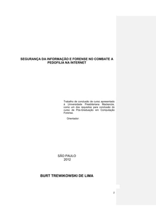 SEGURANÇA DA INFORMAÇÃO E FORENSE NO COMBATE A
              PEDOFILIA NA INTERNET




                     Trabalho de conclusão de curso apresentado
                     à Universidade Presbiteriana Mackenzie,
                     como um dos requisitos para conclusão do
                     curso de Pós-Graduação em Computação
                     Forense.

                       Orientador:




                  SÃO PAULO
                     2012




         BURT TREWIKOWSKI DE LIMA



                                                             2
 