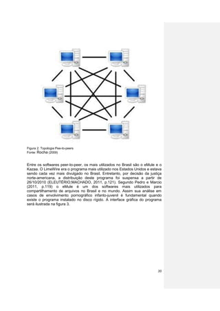 Figura 2: Topologia Pee-to-peers
Fonte: Rocha (2009)


Entre os softwares peer-to-peer, os mais utilizados no Brasil são o eMule e o
Kazaa. O LimeWire era o programa mais utilizado nos Estados Unidos e estava
sendo cada vez mais divulgado no Brasil. Entretanto, por decisão da justiça
norte-americana, a distribuição deste programa foi suspensa a partir de
26/10/2010 (ELEUTÉRIO;MACHADO, 2011, p.121). Segundo Pedro e Marcio
(2011, p.119) o eMule é um dos softwares mais utilizados para
compartilhamento de arquivos no Brasil e no mundo. Assim sua análise em
casos de envolvimento pornográfico infanto-juvenil é fundamental quando
existe o programa instalado no disco rígido. A interface gráfica do programa
será ilustrada na figura 3.




                                                                          20
 