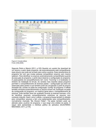 Figura 3: Console eMule
Fonte: Lins (2008)


Segundo Pedro e Marcio (2011, p.120) Quando um usuário faz download de
um arquivo a partir deste programa, ele automaticamente está compartilhando
esse arquivo que pode ser enviado para outros usuários. Essa característica do
programa faz com que muitas pessoas compartilhem arquivos sem mesmo
saberem. Para identificar os arquivos automaticamente compartilhados quando
da execução do programa, o perito deve observar a configuração do programa.
A pasta-padrão de compartilhamento tem nome “Incoming” e é localizada no
diretório de instalação do Emule. As versões mais recentes desse programa
permitem o compartilhamento de diversas pastas – configuração que deve ser
observada pelos peritos e que também pode ser recuperada a partir do arquivo
shareddir.dat, contido na pasta de configuração “Config” do programa. O eMule
também armazena automaticamente no arquivo known.net, localizado na pasta
de configuração do programa, um histórico geral sobre o compartilhamento de
arquivos. Esse também deve ser analisado durante os exames forenses, a fim
de identificar possíveis compartilhamentos anteriores de arquivos com
conteúdo indevido. Assim como o eMule, o programa Kazaa também é utilizado
para compartilhar arquivos e tem uma pasta-padrão para compartilhamento,
normalmente chamada “My Shared Folder”. Tal pasta também pode ser
alterada pelos usuários do programa, o que exige uma análise do perito. A
seguir será apresentada a interface gráfica do aplicativo (ELEUTÉRIO;
MACHADO, 2011, p.119).




                                                                           21
 