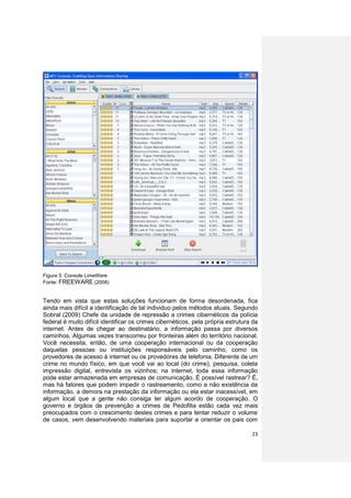 Figura 5: Console LimeWere
Fonte: FREEWARE (2008)


Tendo em vista que estas soluções funcionam de forma desordenada, fica
ainda mais difícil a identificação de tal individuo pelos métodos atuais. Segundo
Sobral (2009) Chefe da unidade de repressão a crimes cibernéticos da polícia
federal é muito difícil identificar os crimes cibernéticos, pela própria estrutura da
internet. Antes de chegar ao destinatário, a informação passa por diversos
caminhos. Algumas vezes transcorreu por fronteiras além do território nacional.
Você necessita, então, de uma cooperação internacional ou da cooperação
daquelas pessoas ou instituições responsáveis pelo caminho, como os
provedores de acesso à internet ou os provedores de telefonia. Diferente de um
crime no mundo físico, em que você vai ao local (do crime), pesquisa, coleta
impressão digital, entrevista os vizinhos; na internet, toda essa informação
pode estar armazenada em empresas de comunicação. É possível rastrear? É,
mas há fatores que podem impedir o rastreamento, como a não existência da
informação, a demora na prestação da informação ou ela estar inacessível, em
algum local que a gente não consiga ter algum acordo de cooperação. O
governo e órgãos de prevenção a crimes de Pedofilia estão cada vez mais
preocupados com o crescimento destes crimes e para tentar reduzir o volume
de casos, vem desenvolvendo materiais para suportar e orientar os pais com

                                                                                  23
 