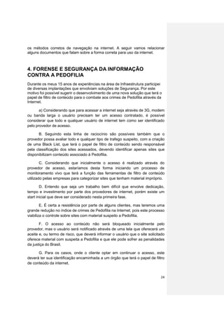 os métodos corretos de navegação na internet. A seguir vamos relacionar
alguns documentos que falam sobre a forma correta para uso da internet.



4. FORENSE E SEGURANÇA DA INFORMAÇÃO
CONTRA A PEDOFILIA
Durante os meus 15 anos de experiências na área de Infraestrutura participei
de diversas implantações que envolviam soluções de Segurança. Por este
motivo foi possível sugerir o desenvolvimento de uma nova solução que terá o
papel de filtro de conteúdo para o combate aos crimes de Pedofilia através da
Internet.

       a) Considerando que para acessar a internet seja através de 3G, modem
ou banda larga o usuário precisam ter um acesso contratado, é possível
considerar que todo e qualquer usuário de internet tem como ser identificado
pelo provedor de acesso.

      B. Seguindo esta linha de raciocínio são possíveis também que o
provedor possa avaliar todo e qualquer tipo de trafego suspeito, com a criação
de uma Black List, que terá o papel de filtro de conteúdo sendo responsável
pela classificação dos sites acessados, devendo identificar apenas sites que
disponibilizam conteúdo associado à Pedofilia.

        C. Considerando que inicialmente o acesso é realizado através do
provedor de acesso, estaríamos desta forma iniciando um processo de
monitoramento vivo que terá a função das ferramentas de filtro de conteúdo
utilizado pelas empresas para categorizar sites que tenham material impróprio.

        D. Entendo que seja um trabalho bem difícil que envolve dedicação,
tempo e investimento por parte dos provedores de internet, porém existe um
start inicial que deve ser considerado nesta primeira fase.

        E. É certa a resistência por parte de alguns clientes, mas teremos uma
grande redução no índice de crimes de Pedofilia na Internet, pois este processo
viabiliza o controle sobre sites com material suspeito a Pedofilia.

       F. O acesso ao conteúdo não será bloqueado inicialmente pelo
provedor, mas o usuário será notificado através de uma tela que oferecerá um
aceite e, ou termo de risco, que deverá informar o usuário que o site solicitado
oferece material com suspeita a Pedofilia e que ele pode sofrer as penalidades
da justiça do Brasil.

      G. Para os casos, onde o cliente optar em continuar o acesso, este
deverá ter sua identificação encaminhada a um órgão que terá o papel de filtro
de conteúdo da internet.


                                                                             24
 