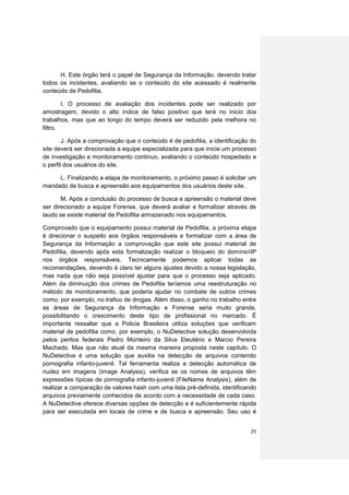 H. Este órgão terá o papel de Segurança da Informação, devendo tratar
todos os incidentes, avaliando se o conteúdo do site acessado é realmente
conteúdo de Pedofilia.

        I. O processo de avaliação dos incidentes pode ser realizado por
amostragem, devido o alto índice de falso positivo que terá no inicio dos
trabalhos, mas que ao longo do tempo deverá ser reduzido pela melhora no
filtro.

        J. Após a comprovação que o conteúdo é de pedofilia, a identificação do
site deverá ser direcionada a equipe especializada para que inicie um processo
de investigação e monitoramento continuo, avaliando o conteúdo hospedado e
o perfil dos usuários do site.

     L. Finalizando a etapa de monitoramento, o próximo passo é solicitar um
mandado de busca e apreensão aos equipamentos dos usuários deste site.

       M. Após a conclusão do processo de busca e apreensão o material deve
ser direcionado a equipe Forense, que deverá avaliar e formalizar através de
laudo se existe material de Pedofilia armazenado nos equipamentos.

Comprovado que o equipamento possui material de Pedofilia, a próxima etapa
é direcionar o suspeito aos órgãos responsáveis e formalizar com a área de
Segurança da Informação a comprovação que este site possui material de
Pedofilia, devendo após esta formalização realizar o bloqueio do domínioIP
nos órgãos responsáveis. Tecnicamente podemos aplicar todas as
recomendações, devendo é claro ter alguns ajustes devido a nossa legislação,
mas nada que não seja possível ajustar para que o processo seja aplicado.
Além da diminuição dos crimes de Pedofilia teríamos uma reestruturação no
método de monitoramento, que poderia ajudar no combate de outros crimes
como, por exemplo, no trafico de drogas. Além disso, o ganho no trabalho entre
as áreas de Segurança da Informação e Forense seria muito grande,
possibilitando o crescimento deste tipo de profissional no mercado. É
importante ressaltar que a Policia Brasileira utiliza soluções que verificam
material de pedofilia como, por exemplo, o NuDetective solução desenvolvida
pelos peritos federais Pedro Monteiro da Silva Eleutério e Marcio Pereira
Machado. Mas que não atual da mesma maneira proposta neste capitulo. O
NuDetective é uma solução que auxilia na detecção de arquivos contendo
pornografia infanto-juvenil. Tal ferramenta realiza a detecção automática de
nudez em imagens (image Analysis), verifica se os nomes de arquivos têm
expressões típicas de pornografia infanto-juvenil (FileName Analysis), além de
realizar a comparação de valores hash com uma lista pré-definida, identificando
arquivos previamente conhecidos de acordo com a necessidade de cada caso.
A NuDetective oferece diversas opções de detecção e é suficientemente rápida
para ser executada em locais de crime e de busca e apreensão. Seu uso é


                                                                            25
 