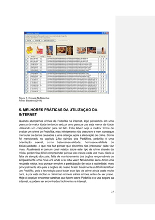 Figura 7: Console NuDetective
Fonte: Eleotério (2011)



5. MELHORES PRÁTICAS DA UTILIZAÇÃO DA
INTERNET
Quando abordamos crimes de Pedofilia na internet, logo pensamos em uma
pessoa de maior idade tentando seduzir uma pessoa que seja menor de idade
utilizando um computador para tal fato. Esta talvez seja a melhor forma de
avaliar um crime de Pedofilia, mas infelizmente não descreve e nem consegue
mensurar os danos causados a uma criança, após a efetivação do crime. Como
foi mencionado no capitulo 2,Na opinião dos Pedófilos, pedofilia é uma
orientação sexual, como heterossexualidade, homossexualidade ou
bissexualidade, o que nos faz pensar que devemos nos preocupar cada vez
mais. Atualmente é comum ouvir relatos sobre este tipo de crime através da
mídia, porém fica difícil compreender porque ele cresce cada vez mais. Seria a
falta de atenção dos pais, falta de monitoramento dos órgãos responsáveis ou
simplesmente uma nova era onde a lei não vale? Novamente seria difícil uma
resposta exata, isso porque envolve a participação de toda a sociedade, mais
principalmente dos pais e órgãos do nosso Brasil. Atualmente é difícil identificar
um Pedófilo, pois a tecnologia para tratar este tipo de crime ainda custa muito
cara, é por este motivo o criminoso comete vários crimes antes de ser preso.
Hoje é possível encontrar cartilhas que falem sobre Pedofilia e o uso seguro da
internet, e podem ser encontradas facilmente na internet.


                                                                               27
 