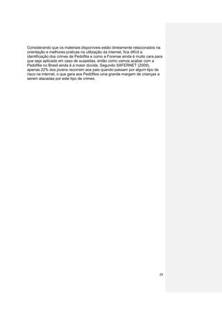 Considerando que os materiais disponíveis estão diretamente relacionados na
orientação e melhores praticas na utilização da internet, fica difícil a
identificação dos crimes de Pedofilia e como a Forense ainda é muito cara para
que seja aplicada em caso de suspeitas, então como vamos acabar com a
Pedofilia no Brasil ainda é a maior dúvida. Segundo SAFERNET (2009),
apenas 22% dos jovens recorrem aos pais quando passam por algum tipo de
risco na internet, o que gera aos Pedófilos uma grande margem de crianças a
serem atacadas por este tipo de crimes.




                                                                            29
 