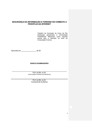 SEGURANÇA DA INFORMAÇÃO E FORENSE NO COMBATE A
              PEDOFILIA NA INTERNET



                                   Trabalho de Conclusão de Curso de Pós
                                   Graduação apresentado á Universidade
                                   Presbiteriana Mackenzie como requisito
                                   parcial para a obtenção do título de
                                   Computação Forense.




Aprovado em _________________ de 20




                       BANCA EXAMINADORA



______________________________________________________________
                       Prof. (a) Ms. ou Dr.
                    Universidade Presbiteriana Mackenzie


                          Prof. (a) Ms. ou Dr.
                         Componente da Banca




                                                                        3
 