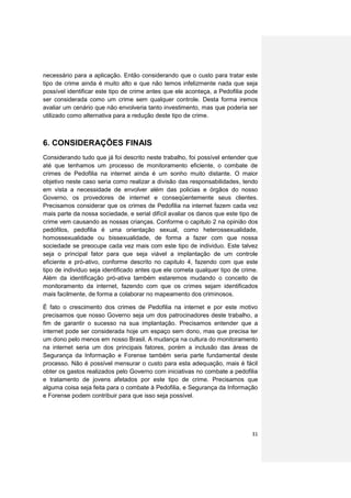 necessário para a aplicação. Então considerando que o custo para tratar este
tipo de crime ainda é muito alto e que não temos infelizmente nada que seja
possível identificar este tipo de crime antes que ele aconteça, a Pedofilia pode
ser considerada como um crime sem qualquer controle. Desta forma iremos
avaliar um cenário que não envolveria tanto investimento, mas que poderia ser
utilizado como alternativa para a redução deste tipo de crime.



6. CONSIDERAÇÕES FINAIS
Considerando tudo que já foi descrito neste trabalho, foi possível entender que
até que tenhamos um processo de monitoramento eficiente, o combate de
crimes de Pedofilia na internet ainda é um sonho muito distante. O maior
objetivo neste caso seria como realizar a divisão das responsabilidades, tendo
em vista a necessidade de envolver além das policias e órgãos do nosso
Governo, os provedores de internet e conseqüentemente seus clientes.
Precisamos considerar que os crimes de Pedofilia na internet fazem cada vez
mais parte da nossa sociedade, e serial difícil avaliar os danos que este tipo de
crime vem causando as nossas crianças. Conforme o capitulo 2 na opinião dos
pedófilos, pedofilia é uma orientação sexual, como heterossexualidade,
homossexualidade ou bissexualidade, de forma a fazer com que nossa
sociedade se preocupe cada vez mais com este tipo de individuo. Este talvez
seja o principal fator para que seja viável a implantação de um controle
eficiente e pró-ativo, conforme descrito no capitulo 4, fazendo com que este
tipo de individuo seja identificado antes que ele cometa qualquer tipo de crime.
Além da identificação pró-ativa também estaremos mudando o conceito de
monitoramento da internet, fazendo com que os crimes sejam identificados
mais facilmente, de forma a colaborar no mapeamento dos criminosos.

É fato o crescimento dos crimes de Pedofilia na internet e por este motivo
precisamos que nosso Governo seja um dos patrocinadores deste trabalho, a
fim de garantir o sucesso na sua implantação. Precisamos entender que a
internet pode ser considerada hoje um espaço sem dono, mas que precisa ter
um dono pelo menos em nosso Brasil. A mudança na cultura do monitoramento
na internet seria um dos principais fatores, porém a inclusão das áreas de
Segurança da Informação e Forense também seria parte fundamental deste
processo. Não é possível mensurar o custo para esta adequação, mais é fácil
obter os gastos realizados pelo Governo com iniciativas no combate a pedofilia
e tratamento de jovens afetados por este tipo de crime. Precisamos que
alguma coisa seja feita para o combate à Pedofilia, e Segurança da Informação
e Forense podem contribuir para que isso seja possível.




                                                                              31
 