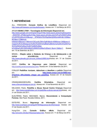 7. REFERÊNCIAS
ALL, FREEWARE. Console Gráfica do LimeWere. Disponível em:
http://www.all-freeware.com/results/limewire. Acesso em: 11 de Março de 2012.

APCER.IS0/IEC 27001 - Tecnologias da Informação Disponível em:
http://www.google.com.br/imgres?imgurl=http://www.apcer.pt/arq/img/Esquema
_ISO27001.JPG&imgrefurl=http://www.apcer.pt/index.php%3Fcat%3D64%26ite
m%3D78%26hrq%3D&usg=__8TNOlz5J7ZLPbpQAe3j39IScmkM=&h=526&w=
901&sz=179&hl=pt-
br&start=6&zoom=1&tbnid=C5CyuALOWm7giM:&tbnh=85&tbnw=146&prev=/i
mages%3Fq%3Dseguran%25C3%25A7a%2Bda%2Binforma%25C3%25A7%2
5C3%25A3o%26um%3D1%26hl%3Dpt-
br%26biw%3D1259%26bih%3D653%26tbs%3Disch:1&um=1&itbs=1               Acesso
em: 10 de Setembro de 2011.

BRASIL - Dispõe sobre o Estatuto da Criança e do Adolescente e dá
outras                providências.                Disponível           em:
http://www.planalto.gov.br/ccivil_03/leis/L8069.htmAcesso em: 31 de Outubro
de 2011.

CERT.    Cartilha    de           Segurança para Internet. Disponível em
http://cartilha.cert.br/conceitos/sec1.html. Acesso em: 10 de Setembro de 2011.

CONJUR Pedófilos ironizam, debocham e desafiam a polícia Disponível
em:                                 http://www.conjur.com.br/2002-mar-
27/policia_dificuldades_chegar_aos_pedofilos. Acesso em: 31 de Outubro
de 2011.


CRIANÇAMAISSEGURA,        Cartilha     Orientativa.   Disponível           em:
www.criancamaissegura.com.br. Acesso em: 15 de Novembro de 2011.

DELGADO, Pedro. Pedofilia e Abuso Sexual Contra Crianças Disponível
em: http://www.joaodefreitas.com.br/pedofilia-e-abuso-sexual.htmAcesso em:
31 de Outubro de 2011.

ELEUTÉRIO, Pedro; MACHADO, Marcio. Desvendando a Computação
Forense. São Paulo: Novatec Editora, 2011.

ESTEVÃO,      Bruno.    Segurança     da    Informação.    Disponível em:
http://www.soartigos.com/artigo/6749/Seguranca-da-Informacao/ Acesso em:
31 de Outubro de 2011.

Hung-Chin        Lins.     Console      Gráfica    eMule.     Disponível   em:
http://simonlin.info/itec745/presentation.htm. Acesso em: 11 de Março de 2012.


                                                                            32
 