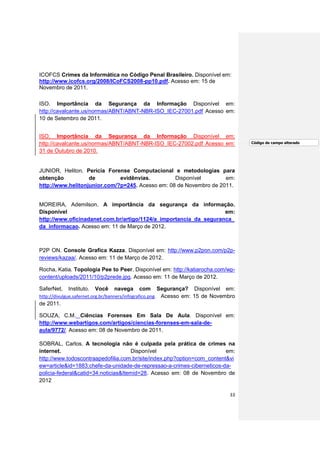 ICOFCS Crimes da Informática no Código Penal Brasileiro. Disponível em:
http://www.icofcs.org/2008/ICoFCS2008-pp10.pdf. Acesso em: 15 de
Novembro de 2011.

ISO. Importância da Segurança da Informação Disponível em:
http://cavalcante.us/normas/ABNT/ABNT-NBR-ISO_IEC-27001.pdf Acesso em:
10 de Setembro de 2011.


ISO. Importância da Segurança da Informação Disponível em:
http://cavalcante.us/normas/ABNT/ABNT-NBR-ISO_IEC-27002.pdf Acesso em:               Código de campo alterado

31 de Outubro de 2010.


JUNIOR, Heliton. Perícia Forense Computacional e metodologias para
obtenção           de         evidênvias.         Disponível        em:
http://www.helitonjunior.com/?p=245. Acesso em: 08 de Novembro de 2011.


MOREIRA, Ademilson. A importância da segurança da informação.
Disponível                                                         em:
http://www.oficinadanet.com.br/artigo/1124/a_importancia_da_seguranca_
da_informacao. Acesso em: 11 de Março de 2012.



P2P ON. Console Grafica Kazza. Disponível em: http://www.p2pon.com/p2p-
reviews/kazaa/. Acesso em: 11 de Março de 2012.

Rocha, Katia. Topologia Pee to Peer. Disponível em: http://katiarocha.com/wp-
content/uploads/2011/10/p2prede.jpg. Acesso em: 11 de Março de 2012.

SaferNet,   Instituto.   Você   navega   com     Segurança?     Disponível    em:
http://divulgue.safernet.org.br/banners/infografico.png. Acesso em: 15 de Novembro
de 2011.

SOUZA, C.M. Ciências Forenses Em Sala De Aula. Disponível em:
http://www.webartigos.com/artigos/ciencias-forenses-em-sala-de-
aula/9772/. Acesso em: 08 de Novembro de 2011.

SOBRAL, Carlos. A tecnologia não é culpada pela prática de crimes na
internet.                            Disponível                          em:
http://www.todoscontraapedofilia.com.br/site/index.php?option=com_content&vi
ew=article&id=1883:chefe-da-unidade-de-repressao-a-crimes-ciberneticos-da-
policia-federal&catid=34:noticias&Itemid=28. Acesso em: 08 de Novembro de
2012

                                                                               33
 