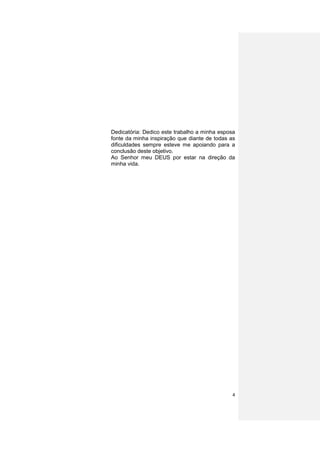 Dedicatória: Dedico este trabalho a minha esposa
fonte da minha inspiração que diante de todas as
dificuldades sempre esteve me apoiando para a
conclusão deste objetivo.
Ao Senhor meu DEUS por estar na direção da
minha vida.




                                              4
 
