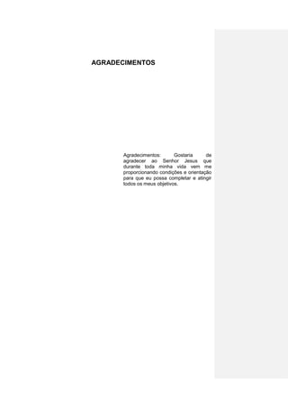 AGRADECIMENTOS




       Agradecimentos:       Gostaria     de
       agradecer ao Senhor Jesus que
       durante toda minha vida vem me
       proporcionando condições e orientação
       para que eu possa completar e atingir
       todos os meus objetivos.




                                           5
 