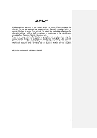ABSTRACT

It is increasingly common to find reports about the crimes of pedophilia on the
Internet. People are increasingly concerned and focused on collaborating to
combat this type of crime. Even with all the supporting material available on the
Internet is still very difficult to find methods to collaborate in the identification
process when the crime has not happened yet.
There is a ready solution for this to be possible, but solutions that help the
contour can be designed to facilitate and collaborate in the fight. Let's deal with
this work a new model for combating crimes of pedophilia on the Internet, and
Information Security and Forensics as key success factors of this solution.



Keywords: information security. Forensic.




                                                                                   7
 