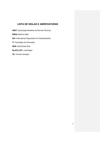 LISTA DE SIGLAS E ABREVIATURAS

ABNT: Associação Brasileira de Normas Técnicas

EMAIL:Eletronic Mail

ISO: International Organization for Standardization

TI: Tecnologia da Informação

WEB: World Wide Web

BLACK LIST: Lista Negra

3G: Terceira Geração




                                                      9
 