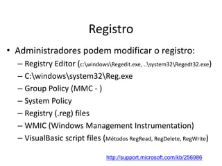 Registro
• Administradores podem modificar o registro:
  – Registry Editor (c:windowsRegedit.exe, ..system32Regedt32.exe)
  – C:windowssystem32Reg.exe
  – Group Policy (MMC - )
  – System Policy
  – Registry (.reg) files
  – WMIC (Windows Management Instrumentation)
  – VisualBasic script files (Métodos RegRead, RegDelete, RegWrite)

                                 http://support.microsoft.com/kb/256986
 