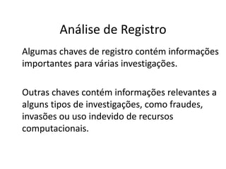 Análise de Registro
Algumas chaves de registro contém informações
importantes para várias investigações.

Outras chaves contém informações relevantes a
alguns tipos de investigações, como fraudes,
invasões ou uso indevido de recursos
computacionais.
 
