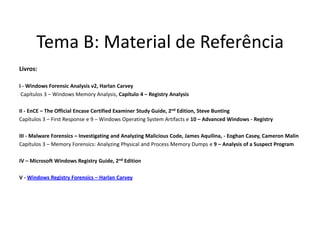 Tema B: Material de Referência
Livros:

I - Windows Forensic Analysis v2, Harlan Carvey
 Capítulos 3 – Windows Memory Analysis, Capítulo 4 – Registry Analysis

II - EnCE – The Official Encase Certified Examiner Study Guide, 2nd Edition, Steve Bunting
Capítulos 3 – First Response e 9 – Windows Operating System Artifacts e 10 – Advanced Windows - Registry

III - Malware Forensics – Investigating and Analyzing Malicious Code, James Aquilina, - Eoghan Casey, Cameron Malin
Capítulos 3 – Memory Forensics: Analyzing Physical and Process Memory Dumps e 9 – Analysis of a Suspect Program

IV – Microsoft Windows Registry Guide, 2nd Edition

V - Windows Registry Forensics – Harlan Carvey
 