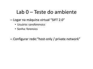 Lab 0 – Teste do ambiente
– Logar na máquina virtual “SIFT 2.0”
   • Usuário: sansforensics
   • Senha: forensics


– Configurar rede:“host-only / private network”
 