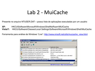 Lab 2 - MuiCache
Presente no arquivo NTUSER.DAT – possui lista de aplicações executadas por um usuário

XP:      HKCUSoftwareMicrosoftWindowsShellNoRoamMUICache
Vista/7: HKCUSoftwareClassesLocal SettingsSoftwareMicrosoftWindowsShellMuiCache

Ferramenta para análise de Windows “Live”: http://www.nirsoft.net/utils/muicache_view.html
 
