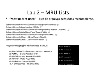 Lab 2 – MRU Lists
• “Most Recent Used” – lista de arquivos acessados recentemente.
SoftwareMicrosoftWindowsCurrentVersionExplorerRecentDocs (1)
SoftwareMicrosoftSearch AssistantACMru (2)
SoftwareMicrosoftWindowsCurrentVersionExplorerMap Network Drive MRU (3)
SoftwareMicrosoftMediaPlayerPlayerRecentFileList (4)
SoftwareMicrosoftWindowsCurrentVersionExplorerRunMRU (5)
SoftwareMicrosoftOffice11.0ExcelRecent Files (6)
SoftwareMicrosoftOffice11.0PowerPointRecent (7)


Plugins do RegRipper relacionados a MRUs:

    (1) RECENTDOCS – RecentDocs MRU (por extensão)
    (2) ACMRU – Search Assistant MRU
    (3) MNDMRU – Map Network Drive MRU
    (4) MPMRU – Media Player MRU
    (5) RUNMRU – Explorer Run MRU
    (6,7) OFFICEDOCS – MS Office MRU
 