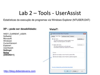 Lab 2 – Tools - UserAssist
Estatísticas da execução de programas via Windows Explorer (NTUSER.DAT)


XP – pode ser desabilidado:          Vista/7:
HKEY_CURRENT_USER
Software
Microsoft
Windows
CurrentVersion
Explorer
UserAssist
Settings
Nolog
(DWORD=1)




http://blog.didierstevens.com
 