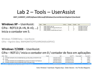 Lab 2 – Tools – UserAssist
          HKEY_CURRENT_USERSoftwareMicrosoftWindowsCurrentVersionExplorerUserAssist



Windows XP – UserAssist:
Cifra - ROT13 (A->N, B->O, ...)
Inicia o contador em 5.

Windows 7/2008 beta – UserAssist:
Cifra – Vignère (key: BWHQNKTEZYFSLMRGXADUJOPIVC)


Windows 7/2008 – UserAssist:
Cifra – ROT13 / inicia o contador em 0 / contador de foco em aplicações



                                     fonte: Windows 7 UserAssist Registry Keys - Didier Stevens: Into The Box Magazine.
 