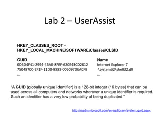 Lab 2 – UserAssist

   HKEY_CLASSES_ROOT -
   HKEY_LOCAL_MACHINESOFTWAREClassesCLSID

   GUID                                            Name
   0D6D4F41-2994-4BA0-8FEF-620E43CD2812            Internet Explorer 7
   75048700-EF1F-11D0-9888-006097DEACF9             system32shell32.dll
   ...                                             ...


“A GUID (globally unique identifier) is a 128-bit integer (16 bytes) that can be
used across all computers and networks wherever a unique identifier is required.
Such an identifier has a very low probability of being duplicated.”


                                  http://msdn.microsoft.com/en-us/library/system.guid.aspx
 