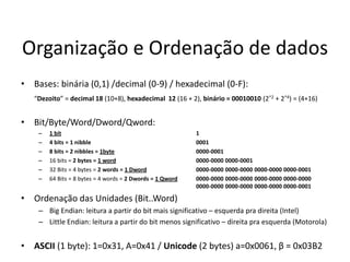 Organização e Ordenação de dados
• Bases: binária (0,1) /decimal (0-9) / hexadecimal (0-F):
   “Dezoito” = decimal 18 (10+8), hexadecimal 12 (16 + 2), binário = 00010010 (2^2 + 2^4) = (4+16)


• Bit/Byte/Word/Dword/Qword:
    –   1 bit                                              1
    –   4 bits = 1 nibble                                  0001
    –   8 bits = 2 nibbles = 1byte                         0000-0001
    –   16 bits = 2 bytes = 1 word                         0000-0000 0000-0001
    –   32 Bits = 4 bytes = 2 words = 1 Dword              0000-0000 0000-0000 0000-0000 0000-0001
    –   64 Bits = 8 bytes = 4 words = 2 Dwords = 1 Qword   0000-0000 0000-0000 0000-0000 0000-0000
                                                           0000-0000 0000-0000 0000-0000 0000-0001

• Ordenação das Unidades (Bit..Word)
    – Big Endian: leitura a partir do bit mais significativo – esquerda pra direita (Intel)
    – Little Endian: leitura a partir do bit menos significativo – direita pra esquerda (Motorola)


• ASCII (1 byte): 1=0x31, A=0x41 / Unicode (2 bytes) a=0x0061, β = 0x03B2
 