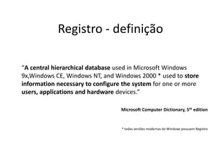 Registro - definição

“A central hierarchical database used in Microsoft Windows
9x,Windows CE, Windows NT, and Windows 2000 * used to store
information necessary to configure the system for one or more
users, applications and hardware devices.”

                                  Microsoft Computer Dictionary, 5th edition


                                  * todas versões modernas do Windows possuem Registro
 