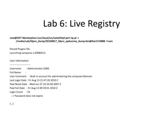 Lab 6: Live Registry
root@SIFT-Workstation:/usr/local/src/volatility# perl rip.pl -r
     /media/usb/fdpro_dump/20100817_fdpro_xpdummy_dump.bin@0xe17c9888 -f sam

Parsed Plugins file.
Launching samparse v.20080415

User Information
-------------------------
Username             : Administrator [500]
Full Name          :
User Comment : Built-in account for administering the computer/domain
Last Login Date : Fri Aug 13 21:47:26 2010 Z
Pwd Reset Date : Wed Jun 27 22:54:58 2007 Z
Pwd Fail Date : Fri Aug 13 00:59:01 2010 Z
Login Count : 55
 --> Password does not expire

(...)
 
