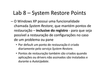 Lab 8 – System Restore Points
– O Windows XP possui uma funcionalidade
  chamada System Restore, que mantém pontos de
  restauração – inclusive do registro - para que seja
  possível a restauração de configurações no caso
  de um problema ou pane
   • Por default um ponto de restauração é criado
     diariamente pelo serviço System Restore.
   • Pontos de restauração também são criados quando
     aplicações ou drivers não assinados são instalados e
     durante o AutoUpdate.
 