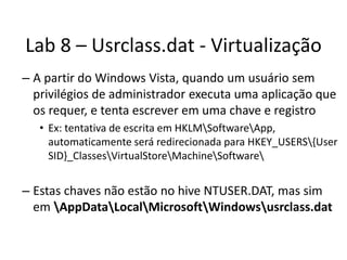 Lab 8 – Usrclass.dat - Virtualização
– A partir do Windows Vista, quando um usuário sem
  privilégios de administrador executa uma aplicação que
  os requer, e tenta escrever em uma chave e registro
   • Ex: tentativa de escrita em HKLMSoftwareApp,
     automaticamente será redirecionada para HKEY_USERS{User
     SID}_ClassesVirtualStoreMachineSoftware


– Estas chaves não estão no hive NTUSER.DAT, mas sim
  em AppDataLocalMicrosoftWindowsusrclass.dat
 