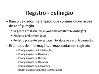 Registro - definição
– Banco de dados hierárquico que contém informações
  de configuração
  • Registro em disco (ex: c:windowssystem32config*)
  • Registro LIVE (Memória)
  • Registro presente em espaço não alocado e arq. hibernação
– Exemplos de informações armazenadas em registro:
     –   Configurações de inicialização
     –   Configurações de Hardware
     –   Configurações de Drivers
     –   Configurações de Usuários
     –   Configurações de aplicações
     –   Dados do usuário logado (current user)
 
